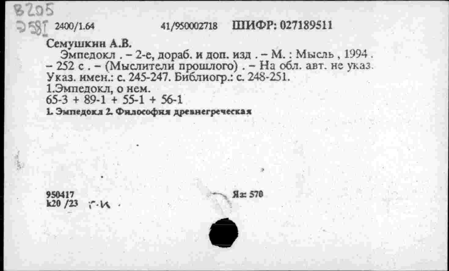 ﻿%2о5
^*5^ 2400/1.64	41/950002718 ШИФР: 027189511
Семушкин А.В.
Эмпедокл . - 2-е, дораб. и доп. изд . - М.: Мысль , 1994 .
- 252 с . - (Мыслители прошлого) . - На обл. авт. не указ. Указ, имен.: с. 245-247. Библиогр.: с. 248-251.
1.Эмпедокл, о нем.
65-3 + 89-1 + 55-1 + 56-1
Ь Эмпедокл 2. Фялософкя древнегреческая
950417
к20 /23 ,'.К
, Яз: 570